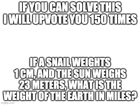 hardest word problem ever | IF YOU CAN SOLVE THIS I WILL UPVOTE YOU 150 TIMES; IF A SNAIL WEIGHTS 1 CM, AND THE SUN WEIGHS 23 METERS, WHAT IS THE WEIGHT OF THE EARTH IN MILES? | image tagged in blank white template | made w/ Imgflip meme maker