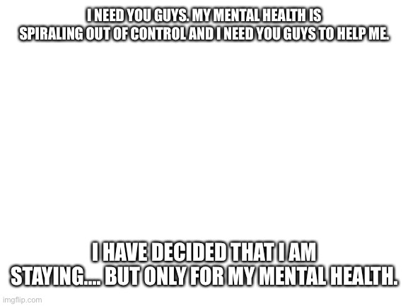 Blank White Template | I NEED YOU GUYS. MY MENTAL HEALTH IS SPIRALING OUT OF CONTROL AND I NEED YOU GUYS TO HELP ME. I HAVE DECIDED THAT I AM STAYING.... BUT ONLY FOR MY MENTAL HEALTH. | image tagged in blank white template | made w/ Imgflip meme maker