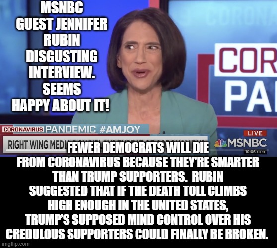 MSNBC Fake News Just Went Lower!! It is Now Hate News!! | MSNBC GUEST JENNIFER RUBIN DISGUSTING INTERVIEW. SEEMS HAPPY ABOUT IT! FEWER DEMOCRATS WILL DIE FROM CORONAVIRUS BECAUSE THEY’RE SMARTER THAN TRUMP SUPPORTERS.  RUBIN SUGGESTED THAT IF THE DEATH TOLL CLIMBS HIGH ENOUGH IN THE UNITED STATES, TRUMP’S SUPPOSED MIND CONTROL OVER HIS CREDULOUS SUPPORTERS COULD FINALLY BE BROKEN. | image tagged in msnbc,fake news,you are fake news | made w/ Imgflip meme maker