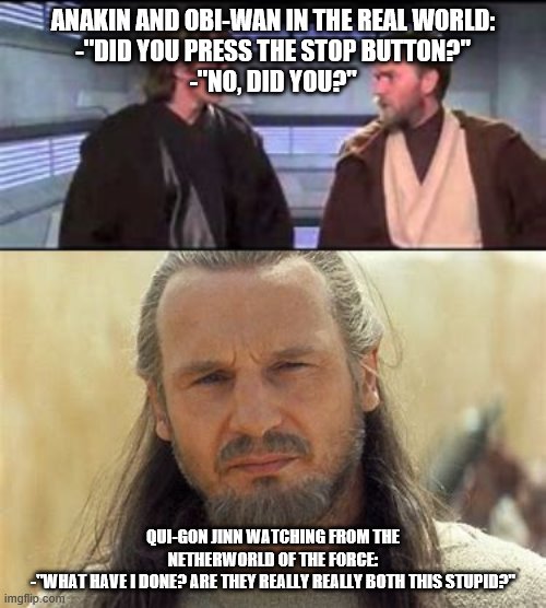 the force | ANAKIN AND OBI-WAN IN THE REAL WORLD:
-"DID YOU PRESS THE STOP BUTTON?"
-"NO, DID YOU?"; QUI-GON JINN WATCHING FROM THE NETHERWORLD OF THE FORCE:
-"WHAT HAVE I DONE? ARE THEY REALLY REALLY BOTH THIS STUPID?" | image tagged in memes | made w/ Imgflip meme maker