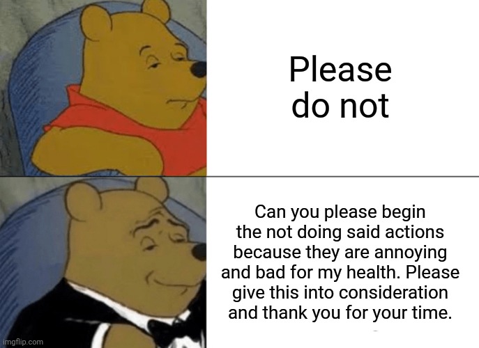 Tuxedo Winnie The Pooh Meme | Please do not Can you please begin the not doing said actions because they are annoying and bad for my health. Please give this into conside | image tagged in memes,tuxedo winnie the pooh | made w/ Imgflip meme maker