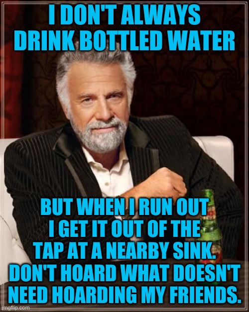 I'm still trying to figure out the rush for toilet paper for a respiratory disease, oh that's right-politicians are involved. | I DON'T ALWAYS DRINK BOTTLED WATER; BUT WHEN I RUN OUT I GET IT OUT OF THE TAP AT A NEARBY SINK. DON'T HOARD WHAT DOESN'T NEED HOARDING MY FRIENDS. | image tagged in memes,the most interesting man in the world | made w/ Imgflip meme maker