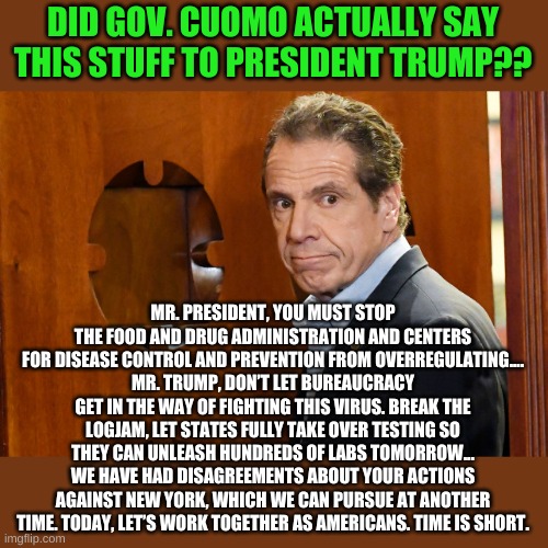 You promise if I stick my head in this hole you won't kick me? | DID GOV. CUOMO ACTUALLY SAY THIS STUFF TO PRESIDENT TRUMP?? MR. PRESIDENT, YOU MUST STOP THE FOOD AND DRUG ADMINISTRATION AND CENTERS FOR DISEASE CONTROL AND PREVENTION FROM OVERREGULATING....
MR. TRUMP, DON’T LET BUREAUCRACY GET IN THE WAY OF FIGHTING THIS VIRUS. BREAK THE LOGJAM, LET STATES FULLY TAKE OVER TESTING SO THEY CAN UNLEASH HUNDREDS OF LABS TOMORROW...
WE HAVE HAD DISAGREEMENTS ABOUT YOUR ACTIONS AGAINST NEW YORK, WHICH WE CAN PURSUE AT ANOTHER TIME. TODAY, LET’S WORK TOGETHER AS AMERICANS. TIME IS SHORT. | image tagged in cuomo | made w/ Imgflip meme maker