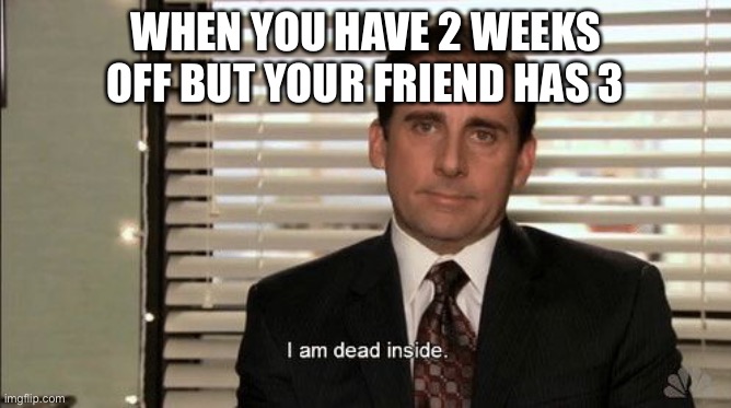 I am dead inside | WHEN YOU HAVE 2 WEEKS OFF BUT YOUR FRIEND HAS 3 | image tagged in i am dead inside | made w/ Imgflip meme maker