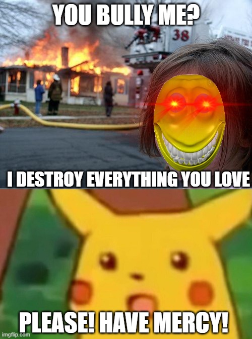 YOU BULLY ME? I DESTROY EVERYTHING YOU LOVE; PLEASE! HAVE MERCY! | image tagged in desaster girl,memes,surprised pikachu | made w/ Imgflip meme maker