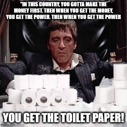 Scarface COVID-19 | “IN THIS COUNTRY, YOU GOTTA MAKE THE MONEY FIRST. THEN WHEN YOU GET THE MONEY, YOU GET THE POWER. THEN WHEN YOU GET THE POWER; YOU GET THE TOILET PAPER! | image tagged in scarface covid-19,scarface meme,funny memes,coronavirus | made w/ Imgflip meme maker