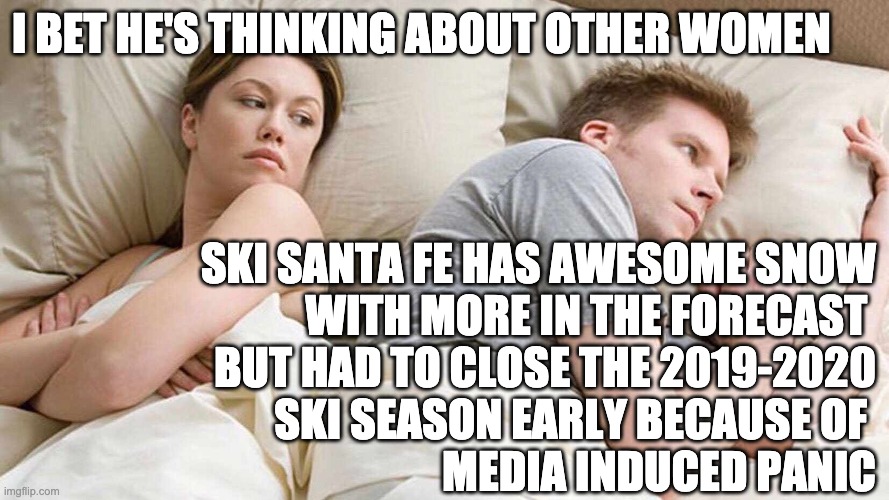 premature cessation | I BET HE'S THINKING ABOUT OTHER WOMEN; SKI SANTA FE HAS AWESOME SNOW
WITH MORE IN THE FORECAST 
BUT HAD TO CLOSE THE 2019-2020
SKI SEASON EARLY BECAUSE OF 
MEDIA INDUCED PANIC | image tagged in i bet he's thinking about other women,ski,coronavirus,letsgetwordy | made w/ Imgflip meme maker