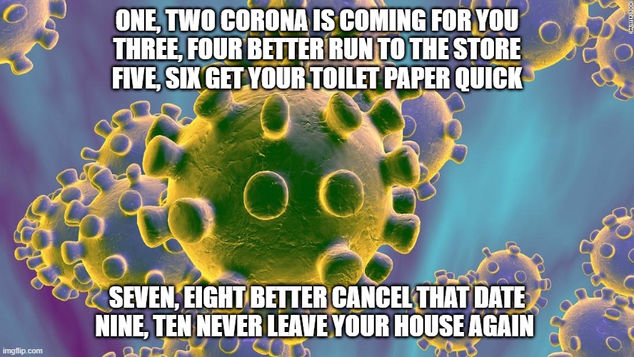 Coronavirus | ONE, TWO CORONA IS COMING FOR YOU
THREE, FOUR BETTER RUN TO THE STORE
FIVE, SIX GET YOUR TOILET PAPER QUICK; SEVEN, EIGHT BETTER CANCEL THAT DATE
NINE, TEN NEVER LEAVE YOUR HOUSE AGAIN | image tagged in coronavirus | made w/ Imgflip meme maker