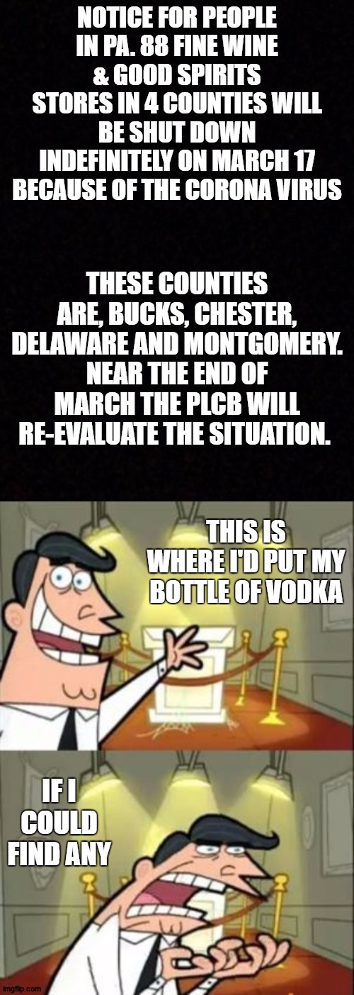 WTF. Just a fyi. I don't live in any of those counties so i should be ok. Think I'll buy a case or 2 just in case. | NOTICE FOR PEOPLE IN PA. 88 FINE WINE & GOOD SPIRITS STORES IN 4 COUNTIES WILL BE SHUT DOWN INDEFINITELY ON MARCH 17 BECAUSE OF THE CORONA VIRUS; THESE COUNTIES ARE, BUCKS, CHESTER, DELAWARE AND MONTGOMERY. NEAR THE END OF MARCH THE PLCB WILL RE-EVALUATE THE SITUATION. THIS IS WHERE I'D PUT MY BOTTLE OF VODKA; IF I COULD FIND ANY | image tagged in blank,coronavirus,liquor store,random,alcohol | made w/ Imgflip meme maker
