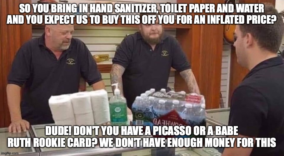 It's Out Of Control People | SO YOU BRING IN HAND SANITIZER, TOILET PAPER AND WATER AND YOU EXPECT US TO BUY THIS OFF YOU FOR AN INFLATED PRICE? DUDE! DON'T YOU HAVE A PICASSO OR A BABE RUTH ROOKIE CARD? WE DON'T HAVE ENOUGH MONEY FOR THIS | image tagged in pawn stars,coronavirus,hoarders,funny memes | made w/ Imgflip meme maker