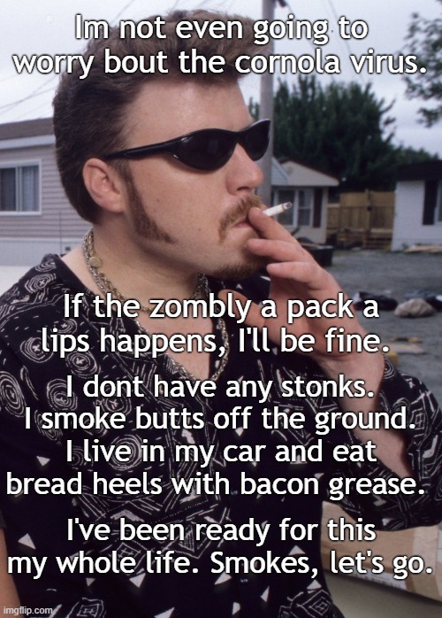 Ricky's gonna be okay |  Im not even going to worry bout the cornola virus. If the zombly a pack a lips happens, I'll be fine. I dont have any stonks. I smoke butts off the ground. I live in my car and eat bread heels with bacon grease. I've been ready for this my whole life. Smokes, let's go. | image tagged in trailer park boys,trailer park boys ricky,ricky,coronavirus,covid-19 | made w/ Imgflip meme maker