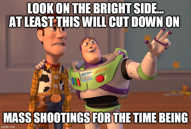 X, X Everywhere | LOOK ON THE BRIGHT SIDE...
AT LEAST THIS WILL CUT DOWN ON; MASS SHOOTINGS FOR THE TIME BEING | image tagged in memes,x x everywhere | made w/ Imgflip meme maker