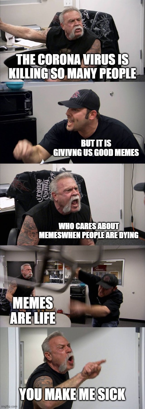 American Chopper Argument | THE CORONA VIRUS IS KILLING SO MANY PEOPLE; BUT IT IS GIVIVNG US GOOD MEMES; WHO CARES ABOUT MEMESWHEN PEOPLE ARE DYING; MEMES ARE LIFE; YOU MAKE ME SICK | image tagged in memes,american chopper argument | made w/ Imgflip meme maker