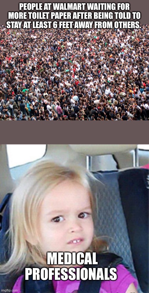 PEOPLE AT WALMART WAITING FOR MORE TOILET PAPER AFTER BEING TOLD TO STAY AT LEAST 6 FEET AWAY FROM OTHERS. MEDICAL PROFESSIONALS | image tagged in confused little girl,crowd of people | made w/ Imgflip meme maker