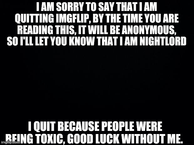 Black background | I AM SORRY TO SAY THAT I AM QUITTING IMGFLIP, BY THE TIME YOU ARE READING THIS, IT WILL BE ANONYMOUS, SO I'LL LET YOU KNOW THAT I AM NIGHTLORD; I QUIT BECAUSE PEOPLE WERE BEING TOXIC, GOOD LUCK WITHOUT ME. | image tagged in black background | made w/ Imgflip meme maker