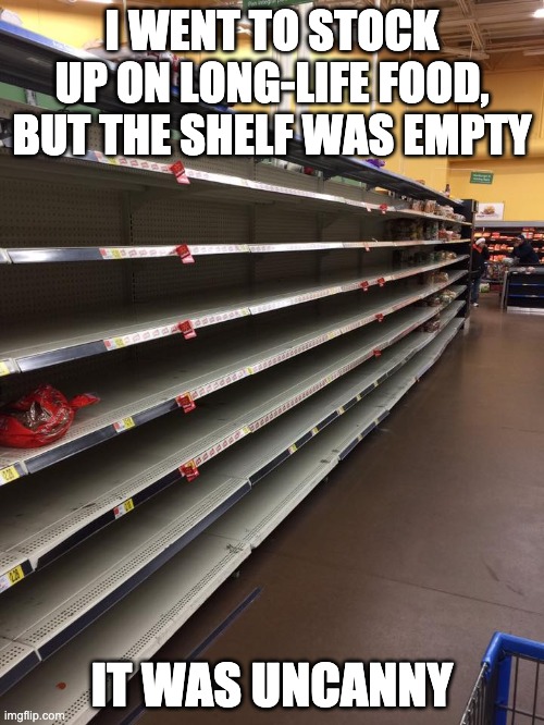 empty shelves | I WENT TO STOCK UP ON LONG-LIFE FOOD, BUT THE SHELF WAS EMPTY; IT WAS UNCANNY | image tagged in empty shelves | made w/ Imgflip meme maker