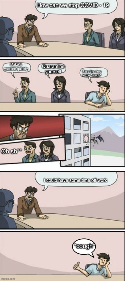 Boardroom Meeting Sugg 2 | How can we stop COVID - 19; Make a vaccine quickly; Quarantine yourself; Pass the virus to me *cough*; Oh sh**; I could have some time off work; *cough* | image tagged in boardroom meeting sugg 2 | made w/ Imgflip meme maker