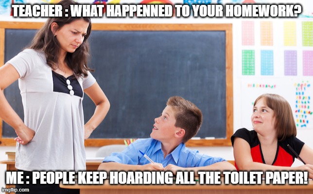 TP Hoarding | TEACHER : WHAT HAPPENNED TO YOUR HOMEWORK? ME : PEOPLE KEEP HOARDING ALL THE TOILET PAPER! | image tagged in corona,coronavirus,toilet paper,hoarding | made w/ Imgflip meme maker
