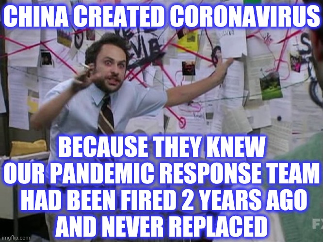 Charlie Conspiracy (Always Sunny in Philidelphia) | CHINA CREATED CORONAVIRUS BECAUSE THEY KNEW OUR PANDEMIC RESPONSE TEAM
 HAD BEEN FIRED 2 YEARS AGO
AND NEVER REPLACED | image tagged in charlie conspiracy always sunny in philidelphia | made w/ Imgflip meme maker