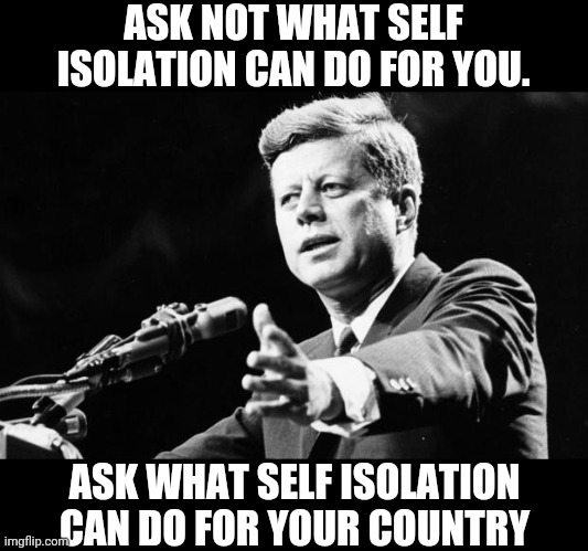 Ask not what self isolation can do for you | ASK NOT WHAT SELF ISOLATION CAN DO FOR YOU. ASK WHAT SELF ISOLATION CAN DO FOR YOUR COUNTRY | image tagged in jfk,john f kennedy,memes,coronavirus,covid-19 | made w/ Imgflip meme maker
