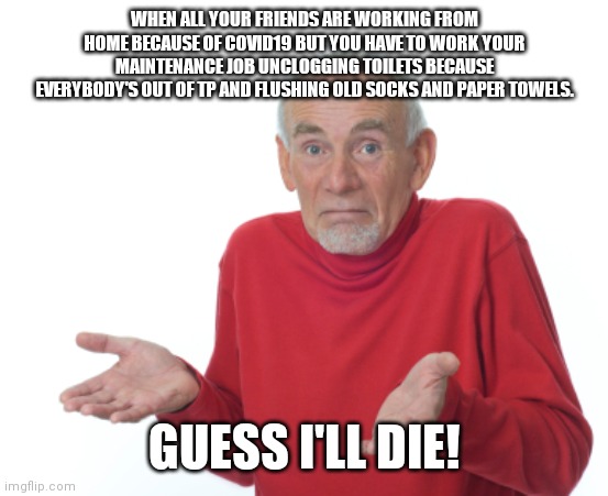Guess I'll die  | WHEN ALL YOUR FRIENDS ARE WORKING FROM HOME BECAUSE OF COVID19 BUT YOU HAVE TO WORK YOUR MAINTENANCE JOB UNCLOGGING TOILETS BECAUSE EVERYBODY'S OUT OF TP AND FLUSHING OLD SOCKS AND PAPER TOWELS. GUESS I'LL DIE! | image tagged in guess i'll die | made w/ Imgflip meme maker
