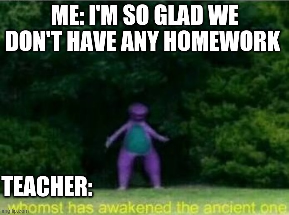 Homework sucks | ME: I'M SO GLAD WE DON'T HAVE ANY HOMEWORK; TEACHER: | image tagged in whomst has awakened the ancient one | made w/ Imgflip meme maker