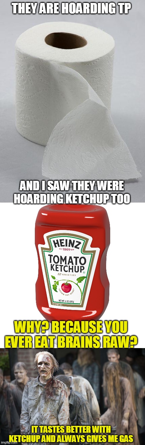 Wish it was a joke, but almost all the ketchup was gone at my store | THEY ARE HOARDING TP; AND I SAW THEY WERE HOARDING KETCHUP TOO; WHY? BECAUSE YOU EVER EAT BRAINS RAW? IT TASTES BETTER WITH KETCHUP AND ALWAYS GIVES ME GAS | image tagged in toilet paper,zombie problems,another virus joke | made w/ Imgflip meme maker