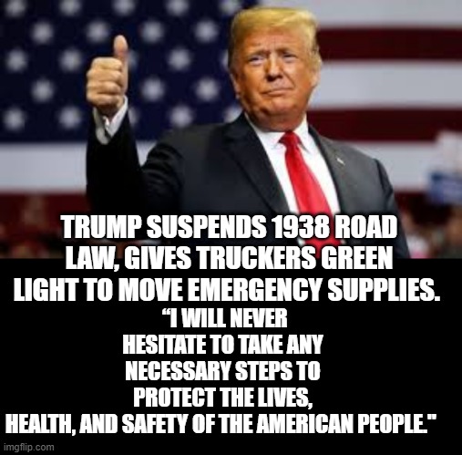 President Trump Takes Emergency Measures to Insure Emergency Supplies Can be Moved as Fast As Possible! | “I WILL NEVER HESITATE TO TAKE ANY NECESSARY STEPS TO PROTECT THE LIVES, HEALTH, AND SAFETY OF THE AMERICAN PEOPLE."; TRUMP SUSPENDS 1938 ROAD LAW, GIVES TRUCKERS GREEN LIGHT TO MOVE EMERGENCY SUPPLIES. | image tagged in president trump,coronavirus | made w/ Imgflip meme maker