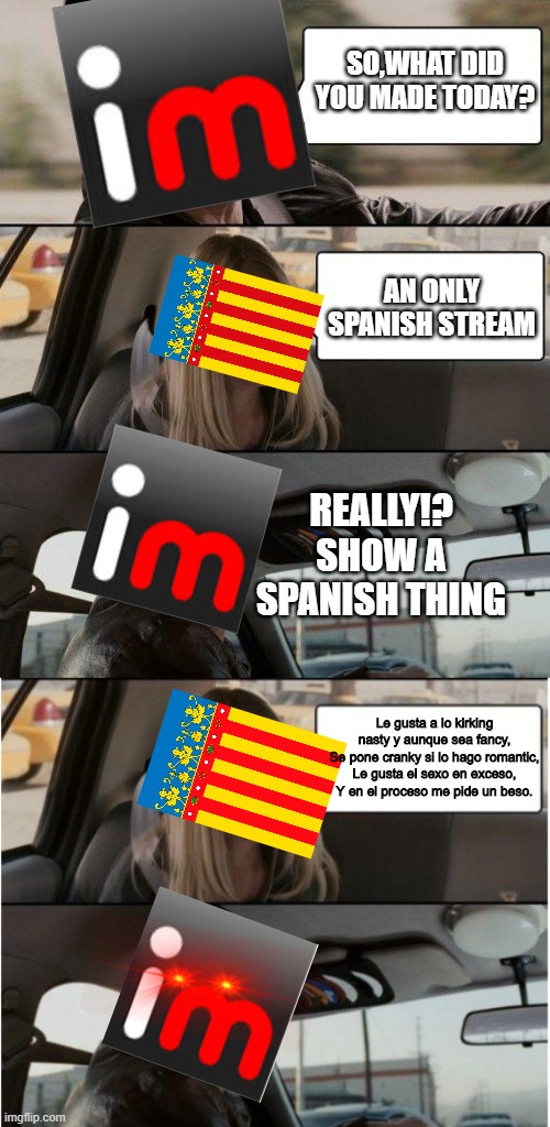 /m/spanishpage (Don't ban me for this please) | SO,WHAT DID YOU MADE TODAY? AN ONLY SPANISH STREAM; REALLY!? SHOW A SPANISH THING; Le gusta a lo kirking nasty y aunque sea fancy,
Se pone cranky si lo hago romantic,
Le gusta el sexo en exceso,
Y en el proceso me pide un beso. | image tagged in le gusta a lo kirking nasty y aunque sea fancy se pone cranky si lo hago romantic le gusta el sexo en exceso y en el proceso me | made w/ Imgflip meme maker