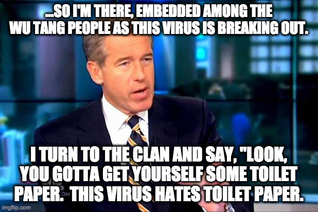 Brian Williams Was There 2 Meme | ...SO I'M THERE, EMBEDDED AMONG THE WU TANG PEOPLE AS THIS VIRUS IS BREAKING OUT. I TURN TO THE CLAN AND SAY, "LOOK, YOU GOTTA GET YOURSELF SOME TOILET PAPER.  THIS VIRUS HATES TOILET PAPER. | image tagged in memes,brian williams was there 2 | made w/ Imgflip meme maker