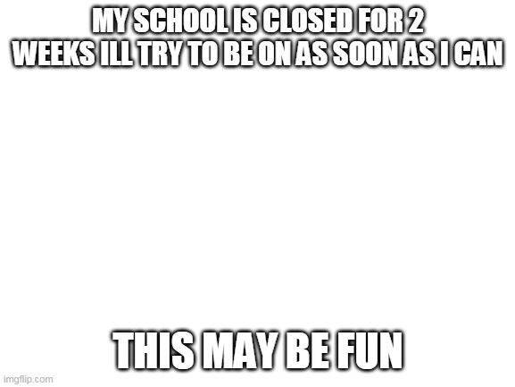 Blank White Template | MY SCHOOL IS CLOSED FOR 2 WEEKS ILL TRY TO BE ON AS SOON AS I CAN; THIS MAY BE FUN | image tagged in blank white template | made w/ Imgflip meme maker