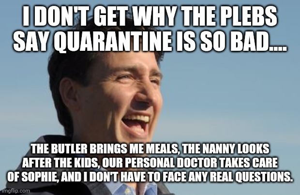It's easy when you're rich | I DON'T GET WHY THE PLEBS SAY QUARANTINE IS SO BAD.... THE BUTLER BRINGS ME MEALS, THE NANNY LOOKS AFTER THE KIDS, OUR PERSONAL DOCTOR TAKES CARE OF SOPHIE, AND I DON'T HAVE TO FACE ANY REAL QUESTIONS. | image tagged in justin trudeau,covid-19,trudeau,quarantine | made w/ Imgflip meme maker