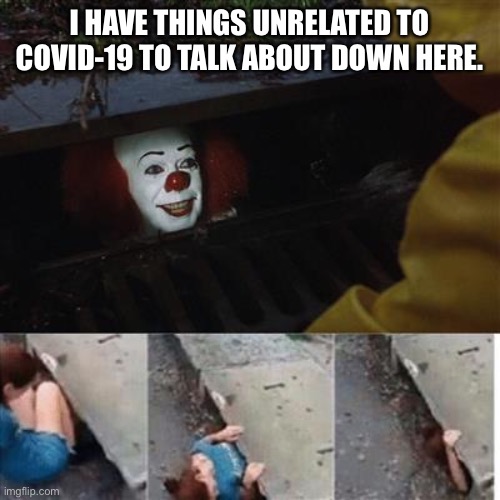 pennywise in sewer | I HAVE THINGS UNRELATED TO COVID-19 TO TALK ABOUT DOWN HERE. | image tagged in pennywise in sewer | made w/ Imgflip meme maker