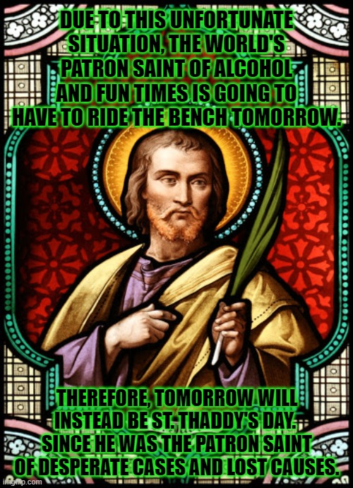 Desperate Times Call for Desperate Measures | DUE TO THIS UNFORTUNATE SITUATION, THE WORLD'S PATRON SAINT OF ALCOHOL AND FUN TIMES IS GOING TO HAVE TO RIDE THE BENCH TOMORROW. THEREFORE, TOMORROW WILL INSTEAD BE ST. THADDY'S DAY.  SINCE HE WAS THE PATRON SAINT OF DESPERATE CASES AND LOST CAUSES. | image tagged in st patrick's day | made w/ Imgflip meme maker