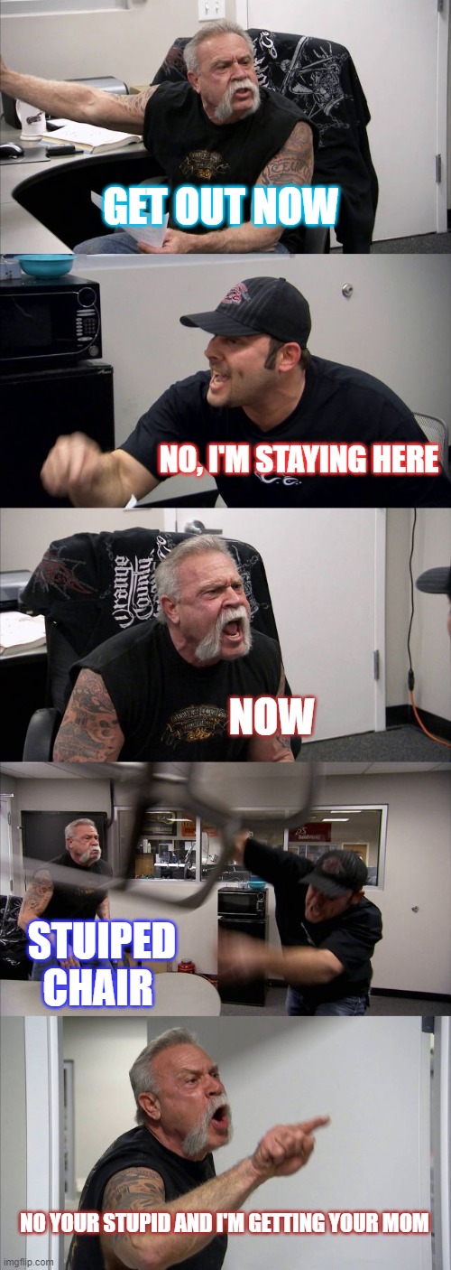 American Chopper Argument Meme | GET OUT NOW; NO, I'M STAYING HERE; NOW; STUIPED CHAIR; NO YOUR STUPID AND I'M GETTING YOUR MOM | image tagged in memes,american chopper argument | made w/ Imgflip meme maker