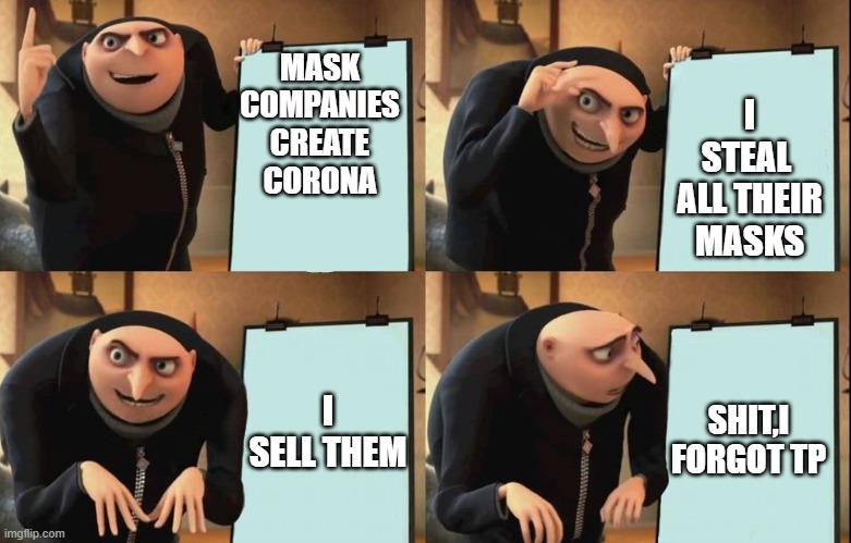 Gru's Plan | I STEAL  ALL THEIR MASKS; MASK COMPANIES CREATE CORONA; I SELL THEM; SHIT,I FORGOT TP | image tagged in despicable me diabolical plan gru template | made w/ Imgflip meme maker