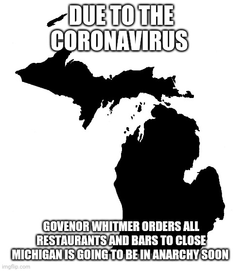 State of Michigan | DUE TO THE CORONAVIRUS; GOVENOR WHITMER ORDERS ALL RESTAURANTS AND BARS TO CLOSE
MICHIGAN IS GOING TO BE IN ANARCHY SOON | image tagged in state of michigan | made w/ Imgflip meme maker