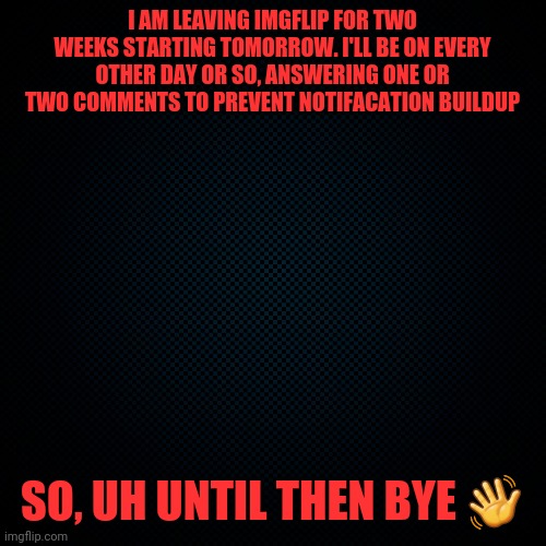 Black Backround | I AM LEAVING IMGFLIP FOR TWO WEEKS STARTING TOMORROW. I'LL BE ON EVERY OTHER DAY OR SO, ANSWERING ONE OR TWO COMMENTS TO PREVENT NOTIFACATION BUILDUP; SO, UH UNTIL THEN BYE 👋 | image tagged in black backround | made w/ Imgflip meme maker
