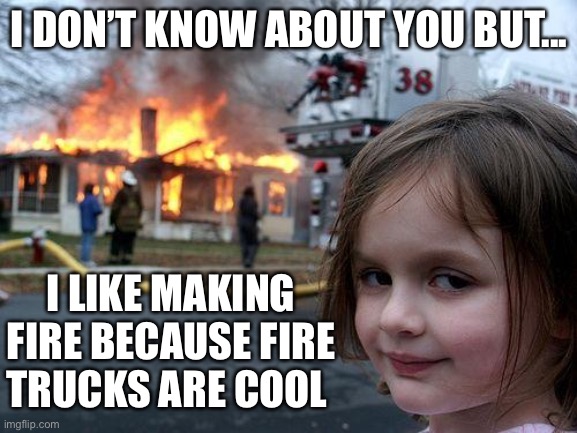 Disaster Girl | I DON’T KNOW ABOUT YOU BUT... I LIKE MAKING FIRE BECAUSE FIRE TRUCKS ARE COOL | image tagged in memes,disaster girl | made w/ Imgflip meme maker