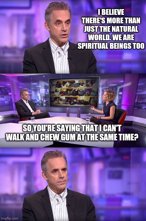 Jordan Peterson vs Feminist Interviewer | I BELIEVE THERE'S MORE THAN JUST THE NATURAL WORLD. WE ARE SPIRITUAL BEINGS TOO; SO YOU'RE SAYING THAT I CAN'T WALK AND CHEW GUM AT THE SAME TIME? | image tagged in jordan peterson vs feminist interviewer | made w/ Imgflip meme maker