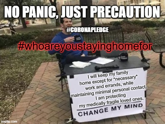 Change My Mind Meme | NO PANIC, JUST PRECAUTION; #CORONAPLEDGE; #whoareyoustayinghomefor; I will keep my family home except for *necessary* work and errands, while maintaining minimal personal contact.  
I am protecting my medically fragile loved ones. | image tagged in memes,change my mind | made w/ Imgflip meme maker