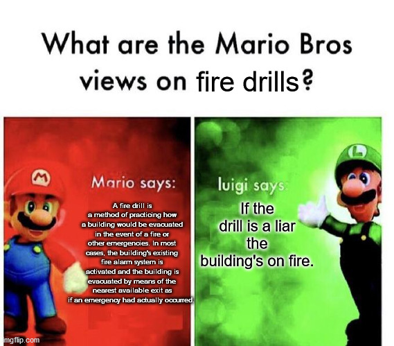Mario Bros Views | fire drills; If the drill is a liar the building's on fire. A fire drill is a method of practicing how a building would be evacuated in the event of a fire or other emergencies. In most cases, the building's existing fire alarm system is activated and the building is evacuated by means of the nearest available exit as if an emergency had actually occurred. | image tagged in mario bros views | made w/ Imgflip meme maker