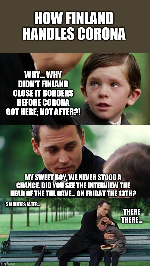 How Finland handles Corona | HOW FINLAND HANDLES CORONA; WHY... WHY DIDN'T FINLAND CLOSE IT BORDERS BEFORE CORONA GOT HERE; NOT AFTER?! MY SWEET BOY, WE NEVER STOOD A CHANCE. DID YOU SEE THE INTERVIEW THE HEAD OF THE THL GAVE... ON FRIDAY THE 13TH? 5 MINUTES LATER... THERE THERE... | image tagged in memes,finding neverland,finland,corona | made w/ Imgflip meme maker