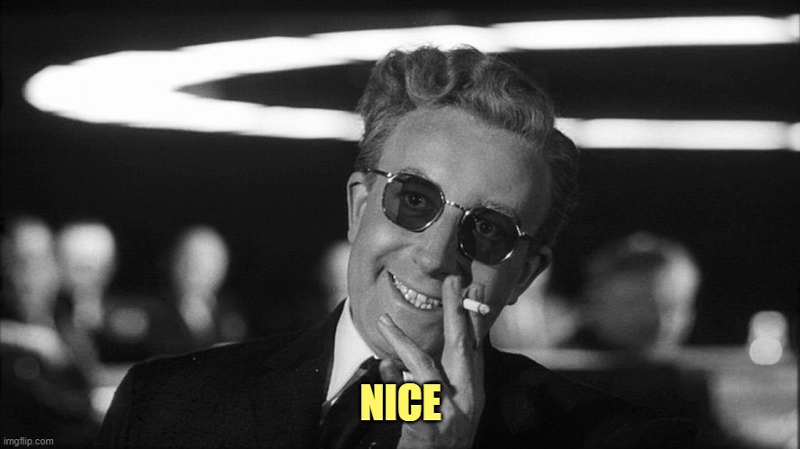 Doctor Strangelove says... | NICE | image tagged in doctor strangelove says | made w/ Imgflip meme maker