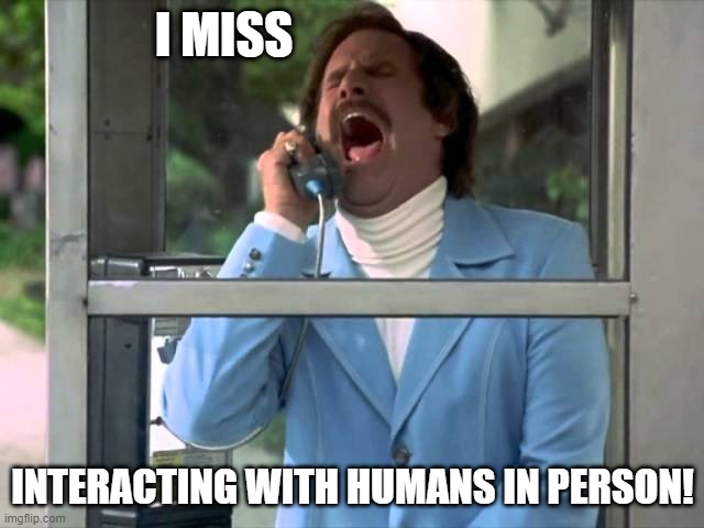 Anchorman telephone booth | I MISS; INTERACTING WITH HUMANS IN PERSON! | image tagged in anchorman telephone booth,coronavirus,covid19,humanity | made w/ Imgflip meme maker