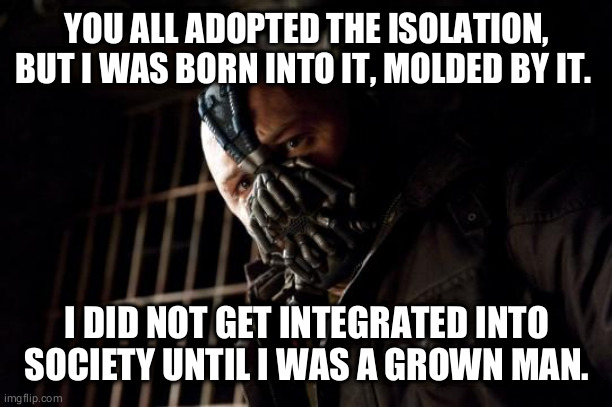 bane | YOU ALL ADOPTED THE ISOLATION, BUT I WAS BORN INTO IT, MOLDED BY IT. I DID NOT GET INTEGRATED INTO SOCIETY UNTIL I WAS A GROWN MAN. | image tagged in bane | made w/ Imgflip meme maker