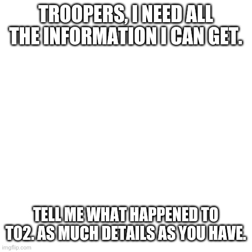 Blank Transparent Square | TROOPERS, I NEED ALL THE INFORMATION I CAN GET. TELL ME WHAT HAPPENED TO T02. AS MUCH DETAILS AS YOU HAVE. | image tagged in memes,blank transparent square | made w/ Imgflip meme maker