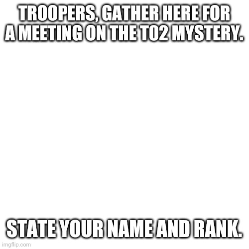 Blank Transparent Square | TROOPERS, GATHER HERE FOR A MEETING ON THE T02 MYSTERY. STATE YOUR NAME AND RANK. | image tagged in memes,blank transparent square | made w/ Imgflip meme maker