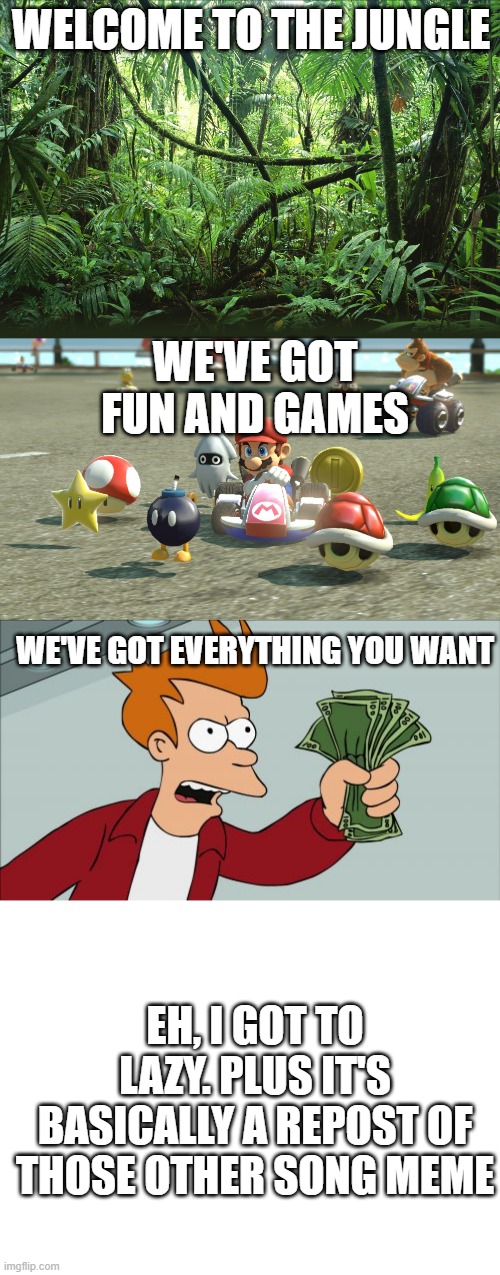 WELCOME TO THE JUNGLE; WE'VE GOT FUN AND GAMES; WE'VE GOT EVERYTHING YOU WANT; EH, I GOT TO LAZY. PLUS IT'S BASICALLY A REPOST OF THOSE OTHER SONG MEME | image tagged in memes,shut up and take my money fry,blank white template,jungle,mario kart | made w/ Imgflip meme maker