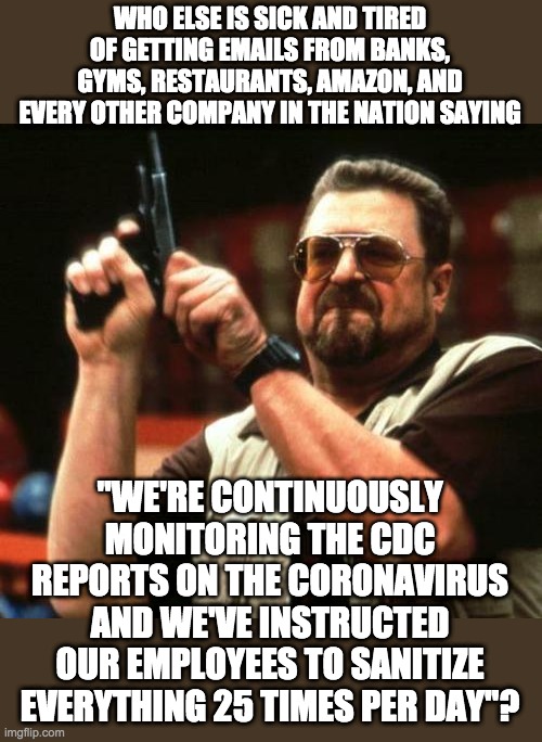 Wup-tee-freakin-doo. You "care" ... we get it ... so does every other company. | WHO ELSE IS SICK AND TIRED OF GETTING EMAILS FROM BANKS, GYMS, RESTAURANTS, AMAZON, AND EVERY OTHER COMPANY IN THE NATION SAYING; "WE'RE CONTINUOUSLY MONITORING THE CDC REPORTS ON THE CORONAVIRUS AND WE'VE INSTRUCTED OUR EMPLOYEES TO SANITIZE EVERYTHING 25 TIMES PER DAY"? | image tagged in gun,coronavirus | made w/ Imgflip meme maker